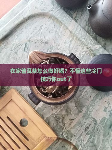 在家普洱茶怎么做好喝？不懂这些冷门技巧你out了