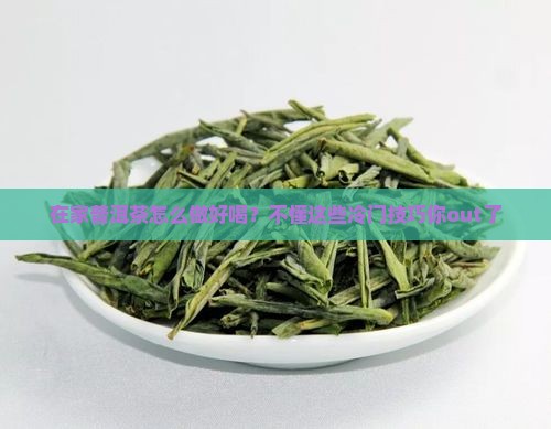 在家普洱茶怎么做好喝？不懂这些冷门技巧你out了