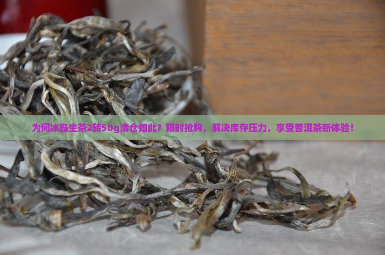 为何冰岛生茶2砖50g清仓如此？限时抢购，解决库存压力，享受普洱茶新体验！