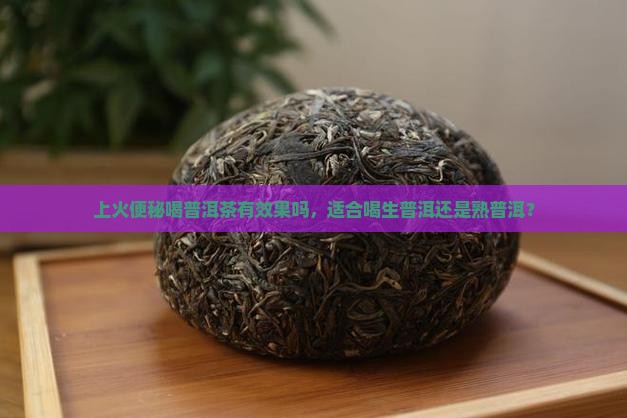 上火便秘喝普洱茶有效果吗，适合喝生普洱还是熟普洱？