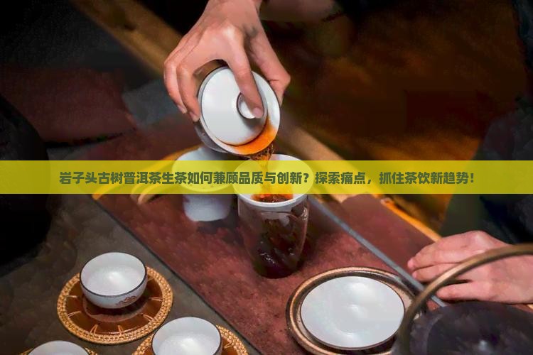 岩子头古树普洱茶生茶如何兼顾品质与创新？探索痛点，抓住茶饮新趋势！