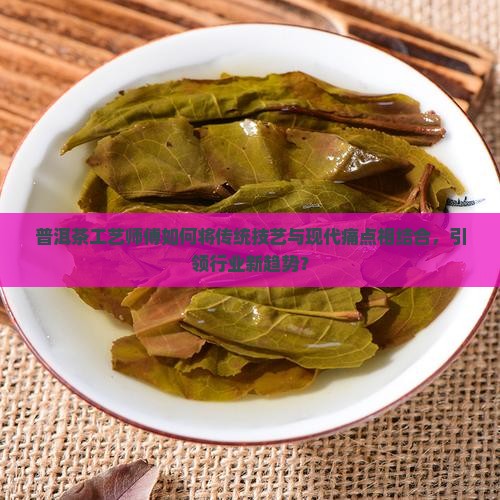 普洱茶工艺师傅如何将传统技艺与现代痛点相结合，引领行业新趋势？