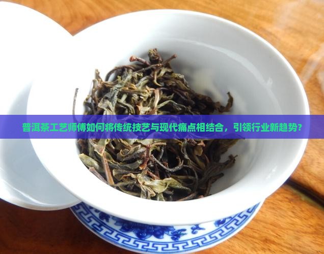 普洱茶工艺师傅如何将传统技艺与现代痛点相结合，引领行业新趋势？