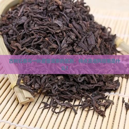 古树红茶与一叶居普洱茶的区别、特点及选购指南是什么？