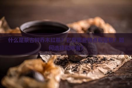 什么是茶古树乔木红茶？它有哪些特点和区别？如何选择和冲泡？