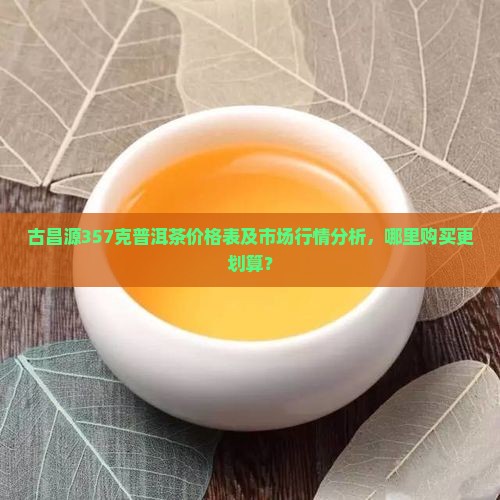 古昌源357克普洱茶价格表及市场行情分析，哪里购买更划算？