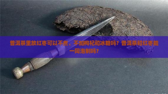 普洱茶里放红枣可以不煮、不加枸杞和冰糖吗？普洱茶和红枣能一同泡制吗？