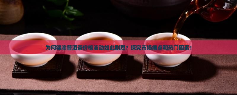为何锦渝普洱茶价格波动如此剧烈？探究市场痛点和热门因素！