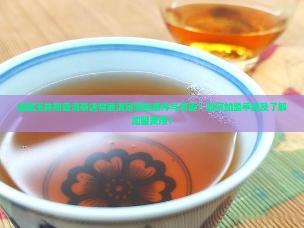 加盟玉林熟普洱茶店需要满足哪些条件与资质？如何加盟手续及了解加盟费用？