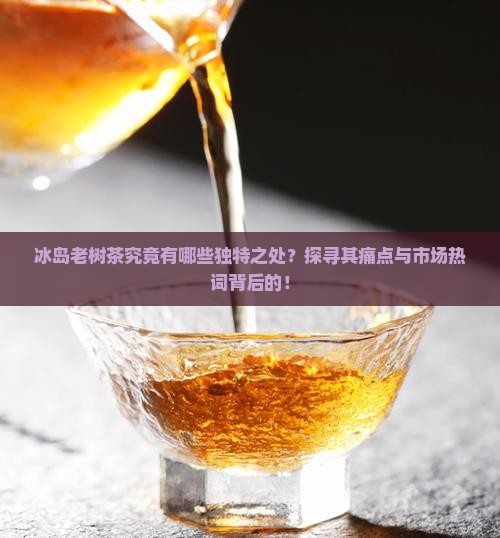 冰岛老树茶究竟有哪些独特之处？探寻其痛点与市场热词背后的！