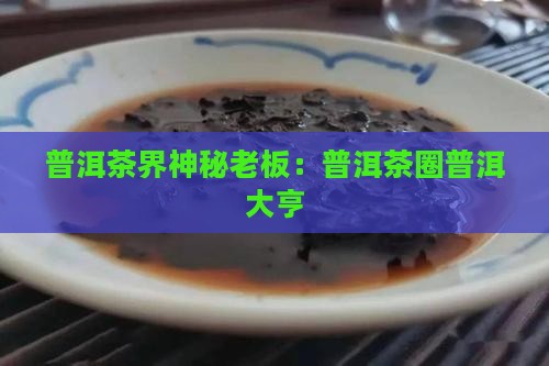 普洱茶界神秘老板：普洱茶圈普洱大亨