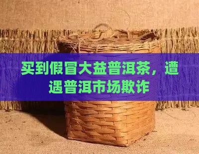 买到假冒大益普洱茶，遭遇普洱市场欺诈