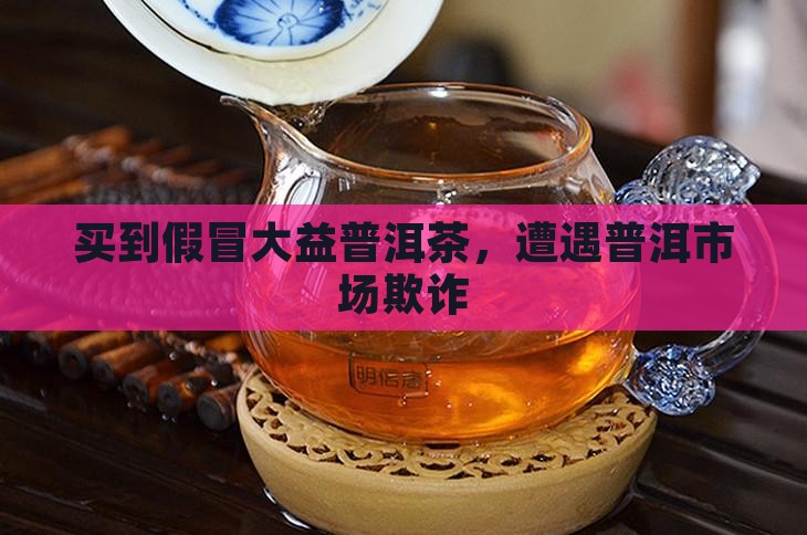 买到假冒大益普洱茶，遭遇普洱市场欺诈