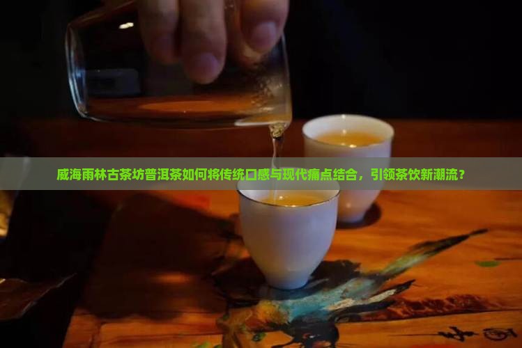 威海雨林古茶坊普洱茶如何将传统口感与现代痛点结合，引领茶饮新潮流？