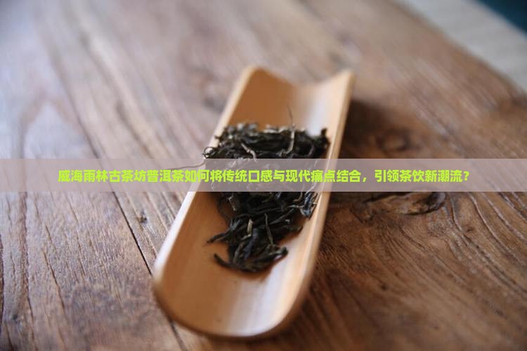 威海雨林古茶坊普洱茶如何将传统口感与现代痛点结合，引领茶饮新潮流？