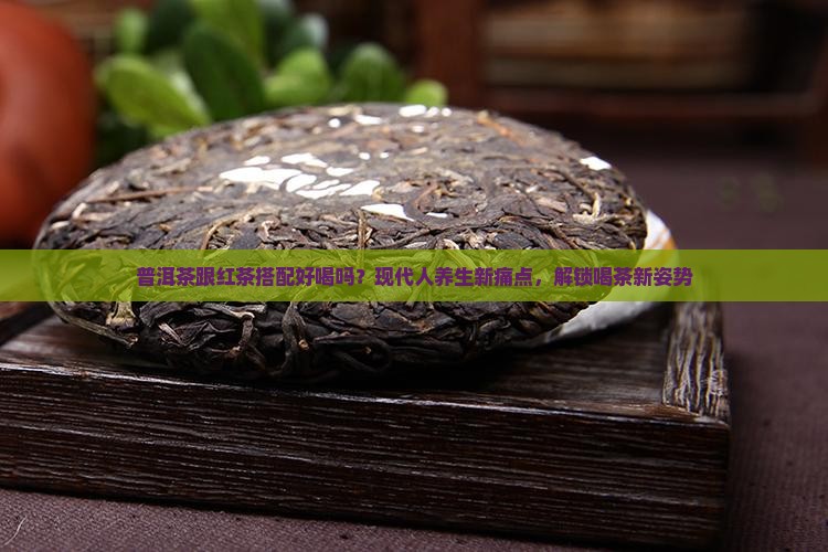 普洱茶跟红茶搭配好喝吗？现代人养生新痛点，解锁喝茶新姿势