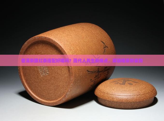 普洱茶跟红茶搭配好喝吗？现代人养生新痛点，解锁喝茶新姿势
