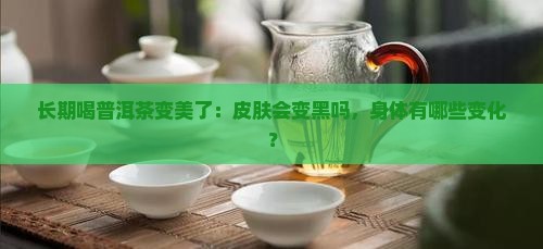 长期喝普洱茶变美了:皮肤会变黑吗,身体有哪些变化? 长期喝普洱茶变美了:皮肤会变黑吗,身体有哪些变化?