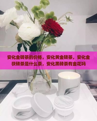 安化金砖茶的价格，安化黄金砖茶，安化金茯砖茶是什么茶，安化黑砖茶有金花吗
