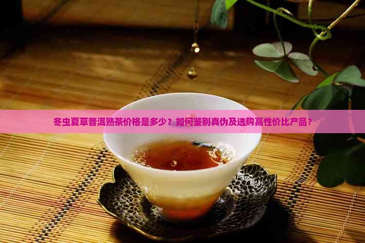 冬虫夏草普洱熟茶价格是多少？如何鉴别真伪及选购高性价比产品？