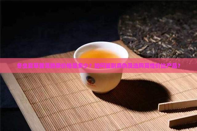 冬虫夏草普洱熟茶价格是多少？如何鉴别真伪及选购高性价比产品？