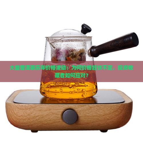 大益普洱茶历年价格波动：为何价格起伏不定，投资收藏者如何应对？