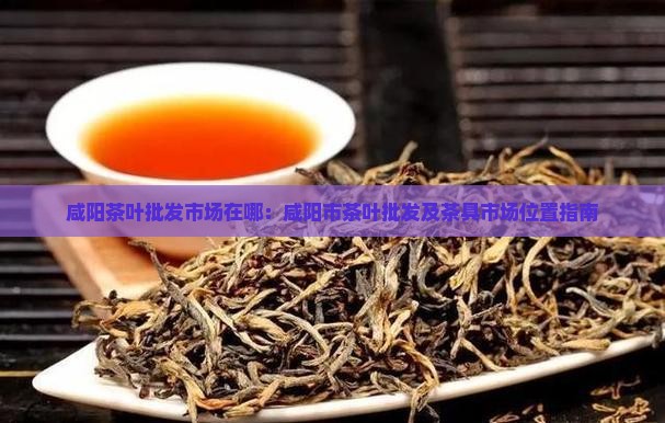 咸阳茶叶批发市场在哪：咸阳市茶叶批发及茶具市场位置指南