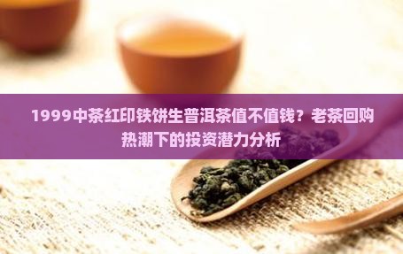 1999中茶红印铁饼生普洱茶值不值钱？老茶回购热潮下的投资潜力分析