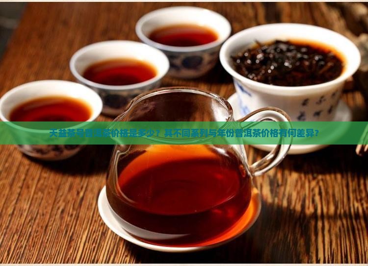 天益茶号普洱茶价格是多少？其不同系列与年份普洱茶价格有何差异？