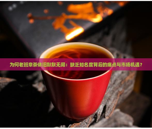 为何老班章茶依旧默默无闻：缺乏知名度背后的痛点与市场机遇？