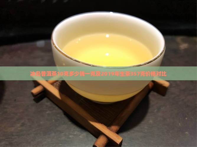 冰岛普洱茶10克多少钱一克及2019年生茶357克价格对比