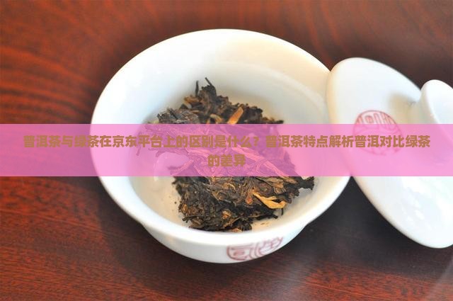 普洱茶与绿茶在京东平台上的区别是什么？普洱茶特点解析普洱对比绿茶的差异