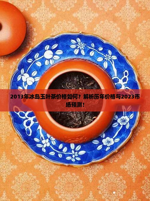 2013年冰岛玉叶茶价格如何？解析历年价格与2023市场预测！