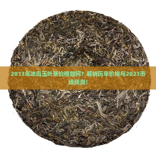 2013年冰岛玉叶茶价格如何？解析历年价格与2023市场预测！