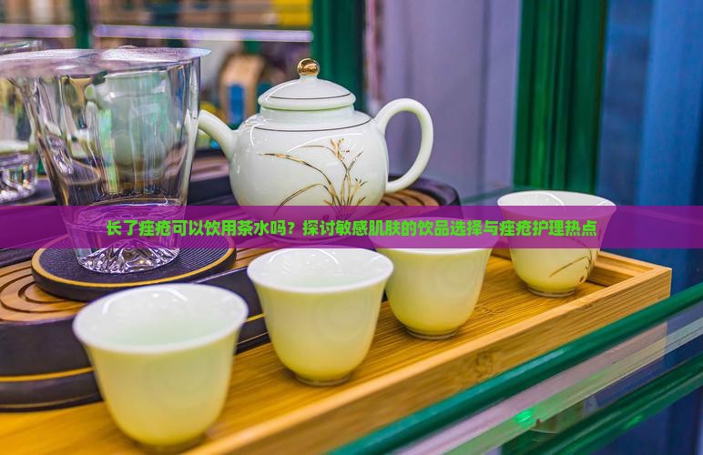 长了痤疮可以饮用茶水吗？探讨敏感肌肤的饮品选择与痤疮护理热点