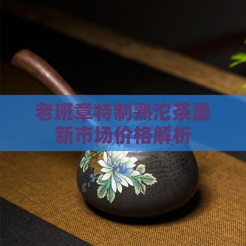 老班章特制熟沱茶最新市场价格解析