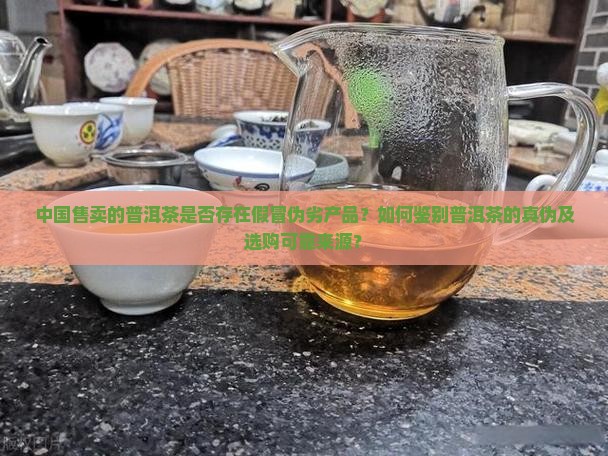 中国售卖的普洱茶是否存在假冒伪劣产品？如何鉴别普洱茶的真伪及选购可靠来源？