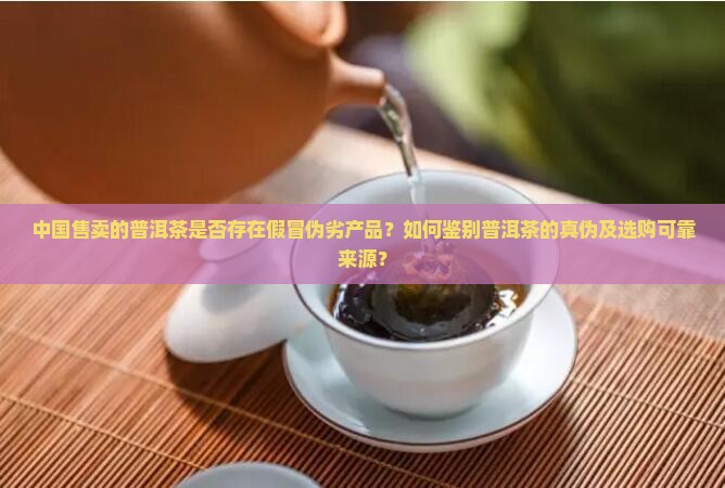 中国售卖的普洱茶是否存在假冒伪劣产品？如何鉴别普洱茶的真伪及选购可靠来源？