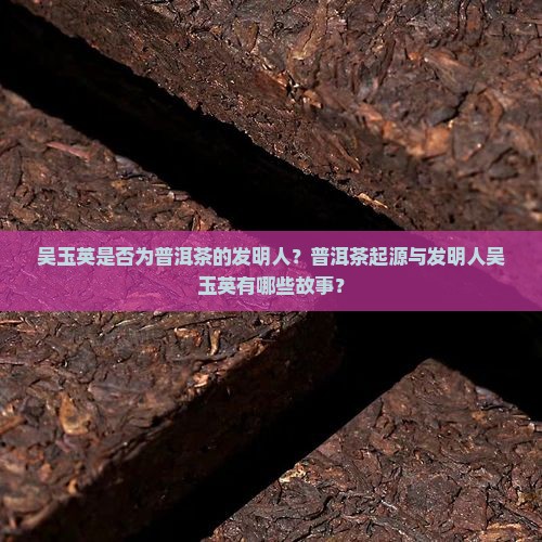 吴玉英是否为普洱茶的发明人？普洱茶起源与发明人吴玉英有哪些故事？