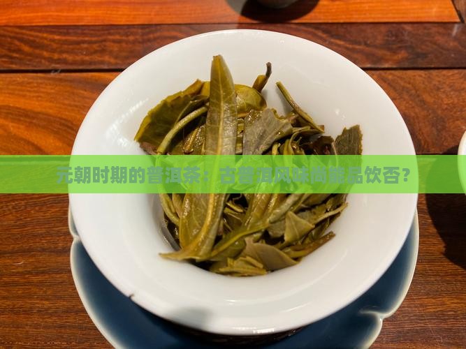 元朝时期的普洱茶：古普洱风味尚能品饮否？
