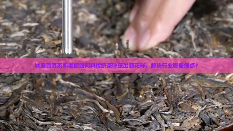 冰岛普洱茶郑老板如何将传统茶叶玩出新花样，解决行业哪些痛点？