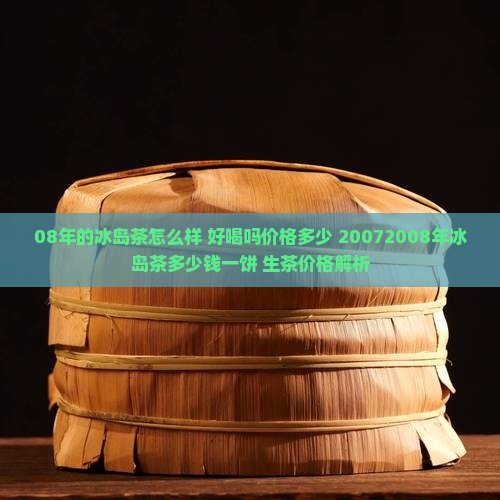 08年的冰岛茶怎么样 好喝吗价格多少 20072008年冰岛茶多少钱一饼 生茶价格解析