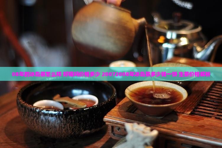 08年的冰岛茶怎么样 好喝吗价格多少 20072008年冰岛茶多少钱一饼 生茶价格解析