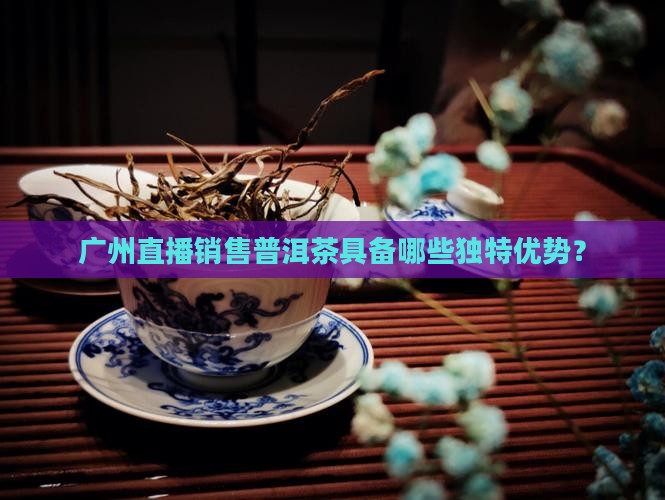 广州直播销售普洱茶具备哪些独特优势？