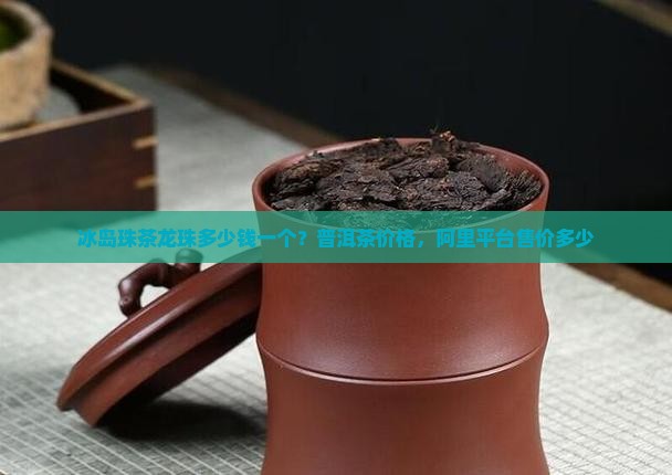 冰岛珠茶龙珠多少钱一个？普洱茶价格，阿里平台售价多少