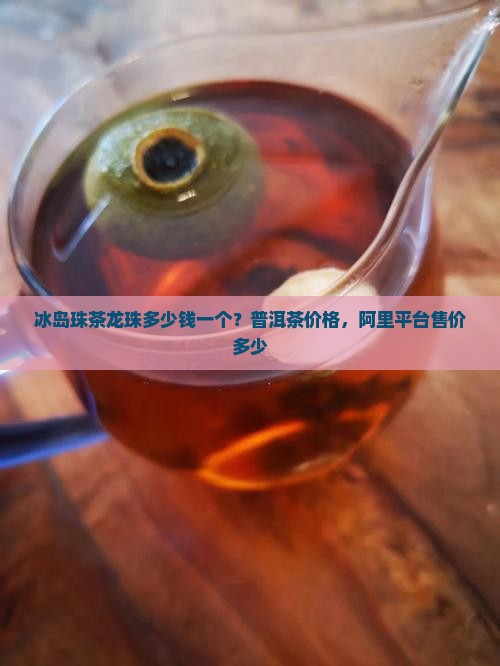 冰岛珠茶龙珠多少钱一个？普洱茶价格，阿里平台售价多少