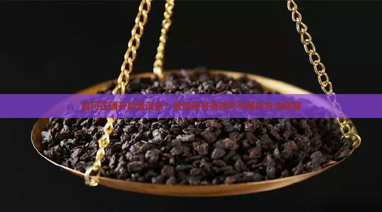 如何正确开启普洱茶？普洱茶开茶技巧与保存方法详解