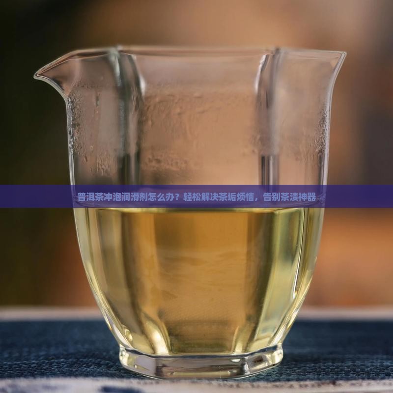 普洱茶冲泡润滑剂怎么办？轻松解决茶垢烦恼，告别茶渍神器