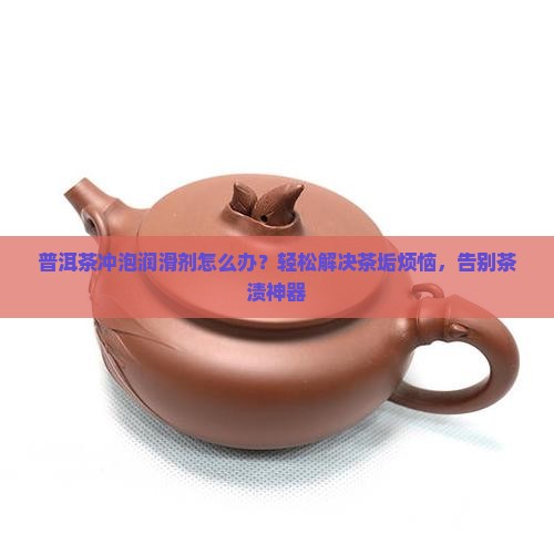 普洱茶冲泡润滑剂怎么办？轻松解决茶垢烦恼，告别茶渍神器