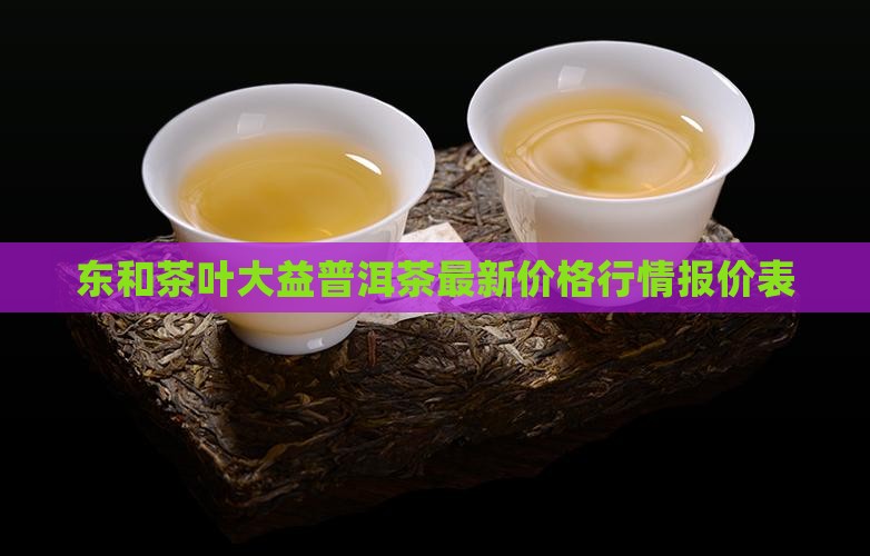 东和茶叶大益普洱茶最新价格行情报价表